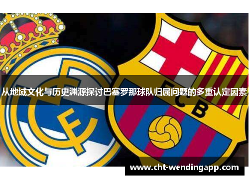 从地域文化与历史渊源探讨巴塞罗那球队归属问题的多重认定因素