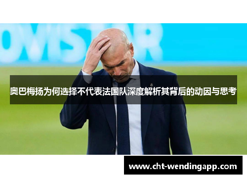 奥巴梅扬为何选择不代表法国队深度解析其背后的动因与思考