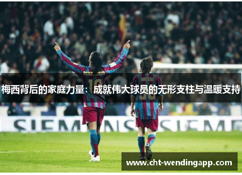 梅西背后的家庭力量：成就伟大球员的无形支柱与温暖支持
