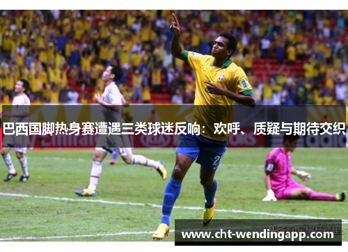 巴西国脚热身赛遭遇三类球迷反响:欢呼、质疑与期待交织 巴西国脚热身赛遭遇三类球迷反响:欢呼、质疑与期待交织