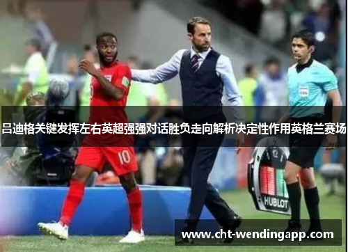 吕迪格关键发挥左右英超强强对话胜负走向解析决定性作用英格兰赛场