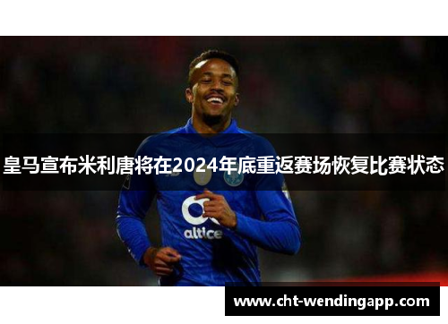 皇马宣布米利唐将在2024年底重返赛场恢复比赛状态 皇马宣布米利唐将在2024年底重返赛场恢复比赛状态