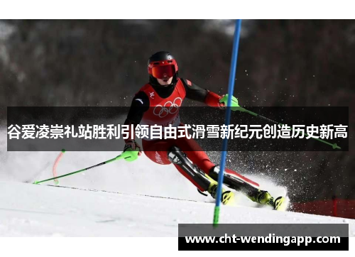 谷爱凌崇礼站胜利引领自由式滑雪新纪元创造历史新高